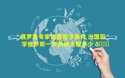 俄罗斯专家出国留学条件 出国留学俄罗斯一年费用大概多少 🐅 钱